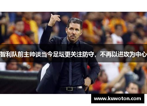 智利队前主帅谈当今足坛更关注防守，不再以进攻为中心
